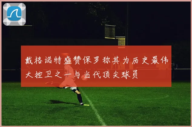 戴格诺特盛赞保罗称其为历史最伟大控卫之一与当代顶尖球员