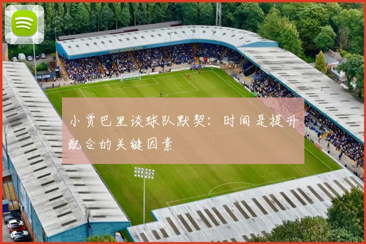 小贾巴里谈球队默契：时间是提升配合的关键因素