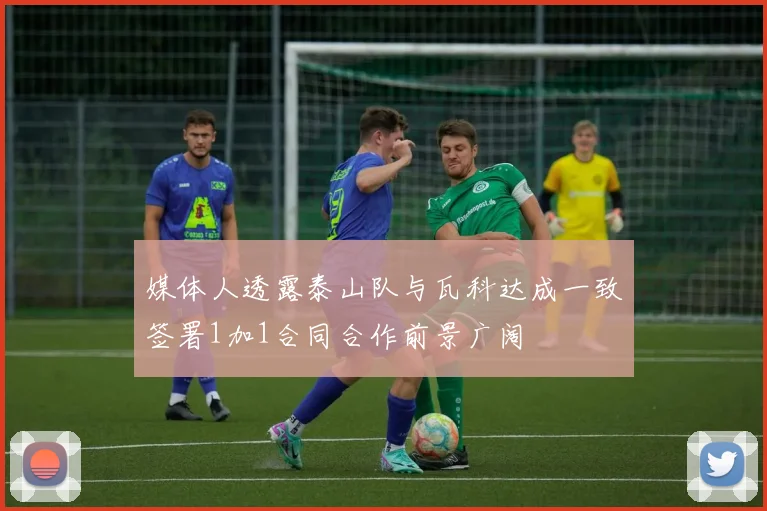 媒体人透露泰山队与瓦科达成一致签署1加1合同合作前景广阔