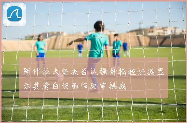 阿什拉夫坚决否认强奸指控证据显示其清白仍面临庭审挑战