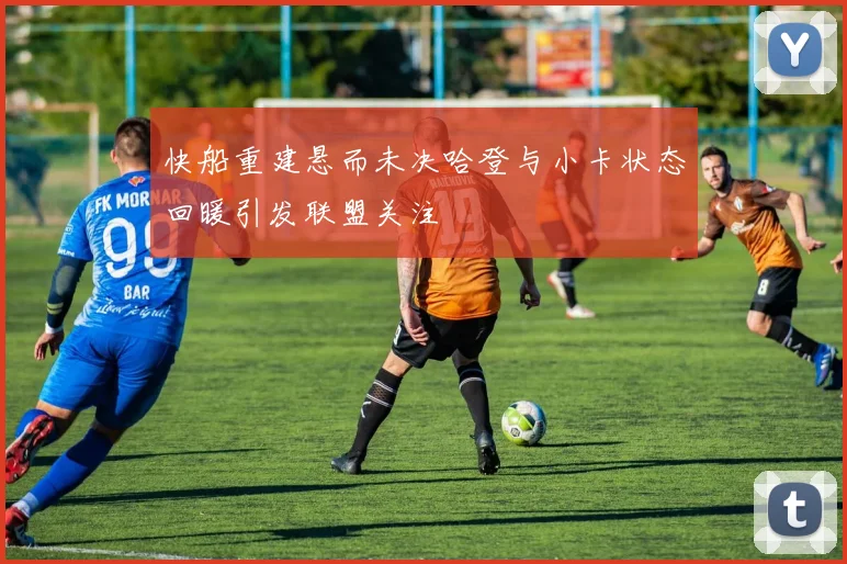 快船重建悬而未决哈登与小卡状态回暖引发联盟关注
