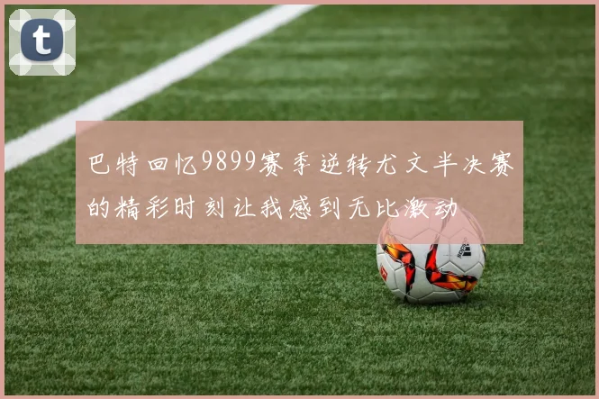 巴特回忆9899赛季逆转尤文半决赛的精彩时刻让我感到无比激动