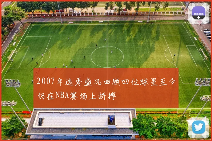 2007年选秀盛况回顾四位球星至今仍在NBA赛场上拼搏