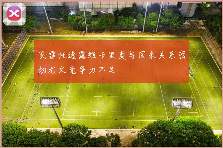 莫雷托透露维卡里奥与国米关系密切尤文竞争力不足