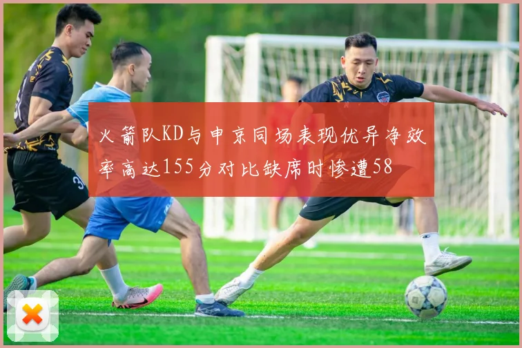 火箭队KD与申京同场表现优异净效率高达155分对比缺席时惨遭58