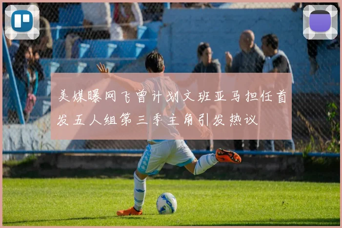 美媒曝网飞曾计划文班亚马担任首发五人组第三季主角引发热议