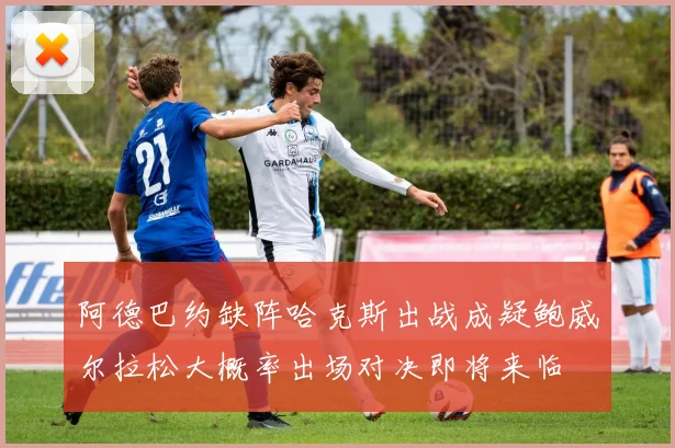 阿德巴约缺阵哈克斯出战成疑鲍威尔拉松大概率出场对决即将来临
