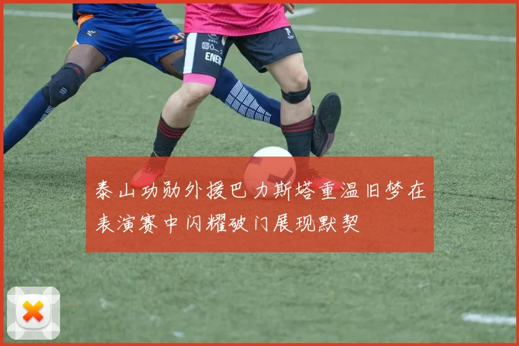 泰山功勋外援巴力斯塔重温旧梦在表演赛中闪耀破门展现默契