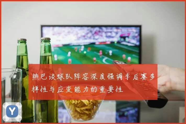 热巴谈球队阵容深度强调季后赛多样性与应变能力的重要性