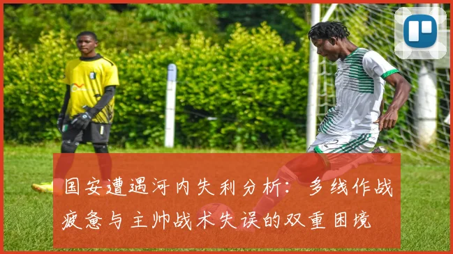 国安遭遇河内失利分析：多线作战疲惫与主帅战术失误的双重困境