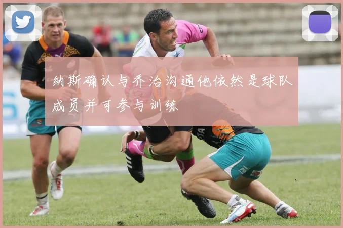 纳斯确认与乔治沟通他依然是球队成员并可参与训练