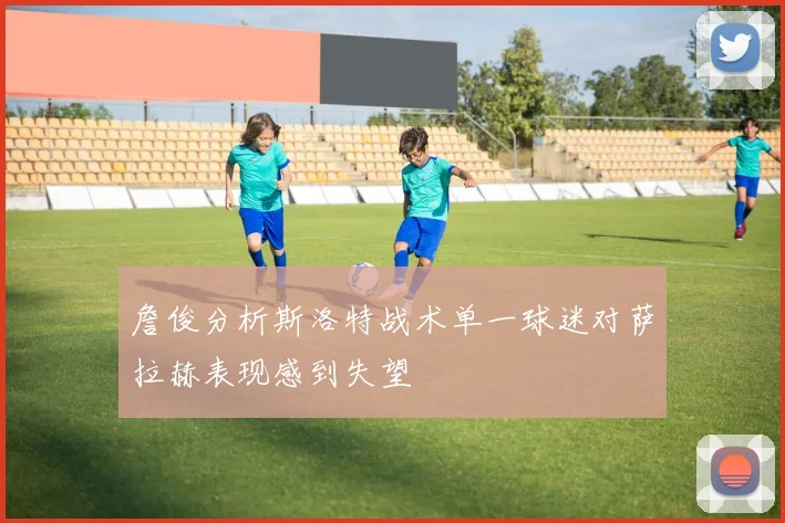 詹俊分析斯洛特战术单一球迷对萨拉赫表现感到失望
