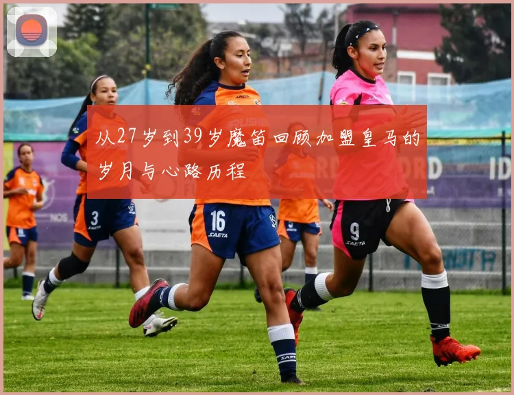 从27岁到39岁魔笛回顾加盟皇马的岁月与心路历程