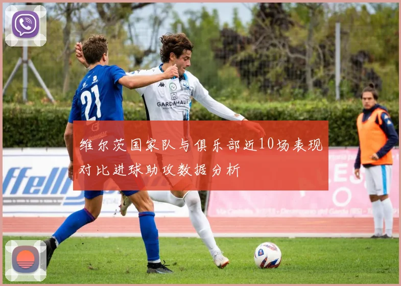 维尔茨国家队与俱乐部近10场表现对比进球助攻数据分析