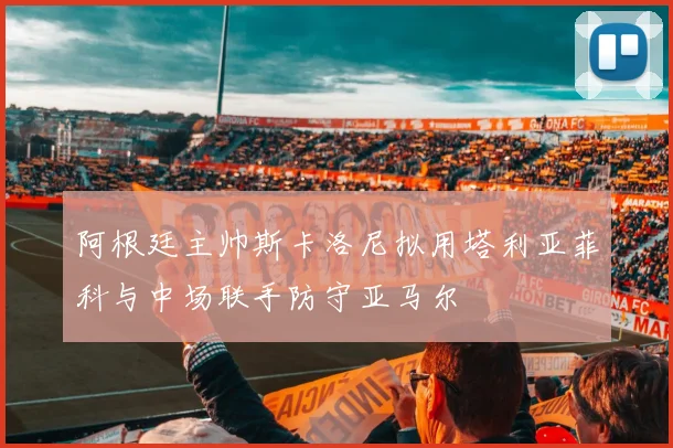 阿根廷主帅斯卡洛尼拟用塔利亚菲科与中场联手防守亚马尔