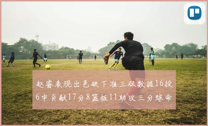 赵睿表现出色砍下准三双数据16投6中贡献17分8篮板11助攻三分球命中率高达385