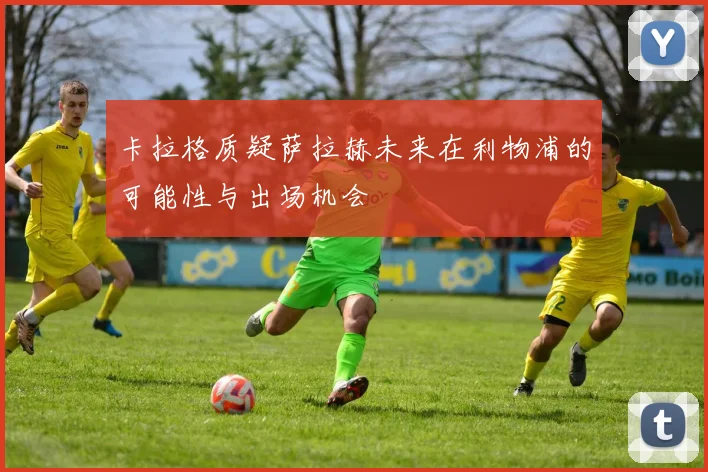 卡拉格质疑萨拉赫未来在利物浦的可能性与出场机会