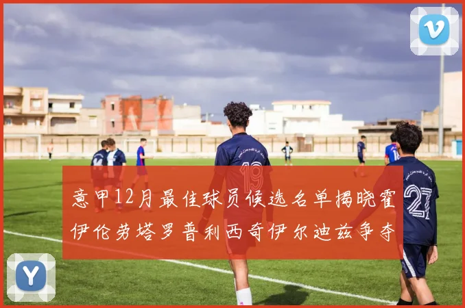 意甲12月最佳球员候选名单揭晓霍伊伦劳塔罗普利西奇伊尔迪兹争夺荣誉