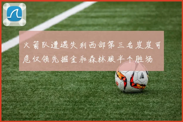 火箭队遭遇失利西部第三名岌岌可危仅领先掘金和森林狼半个胜场