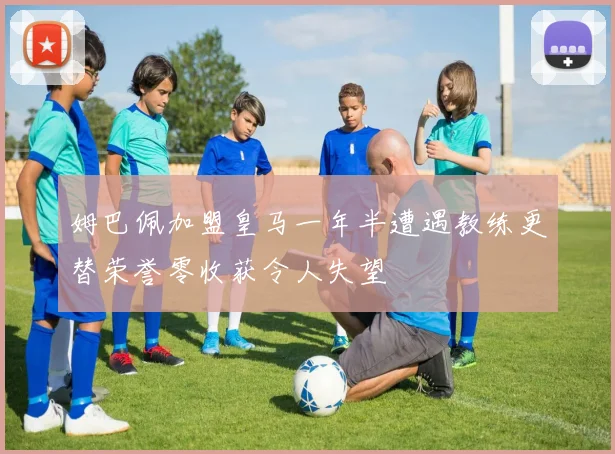 姆巴佩加盟皇马一年半遭遇教练更替荣誉零收获令人失望
