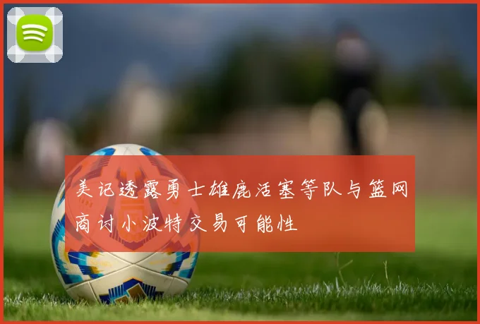 美记透露勇士雄鹿活塞等队与篮网商讨小波特交易可能性