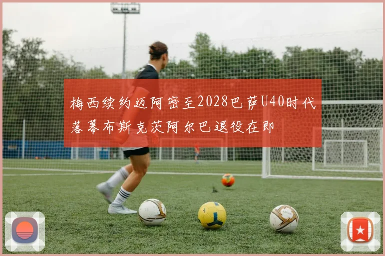 梅西续约迈阿密至2028巴萨U40时代落幕布斯克茨阿尔巴退役在即