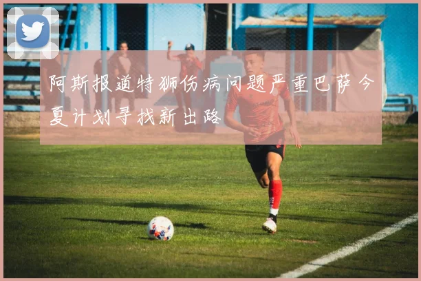 阿斯报道特狮伤病问题严重巴萨今夏计划寻找新出路