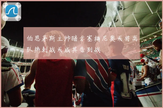 伯恩茅斯主帅暗示塞梅尼奥或将离队热刺战或成其告别战