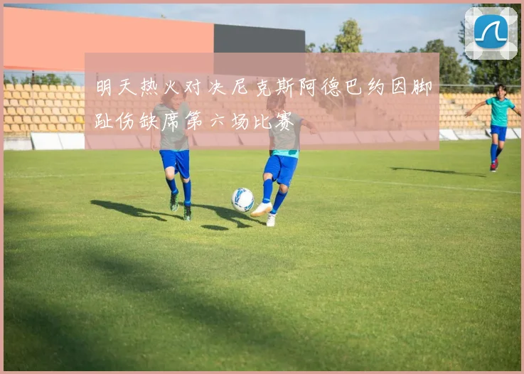 明天热火对决尼克斯阿德巴约因脚趾伤缺席第六场比赛