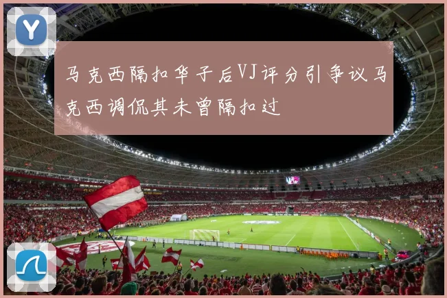 马克西隔扣华子后VJ评分引争议马克西调侃其未曾隔扣过