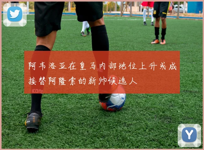 阿韦洛亚在皇马内部地位上升或成接替阿隆索的新帅候选人