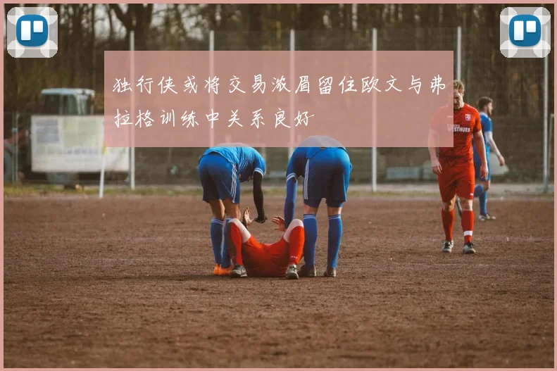 独行侠或将交易浓眉留住欧文与弗拉格训练中关系良好