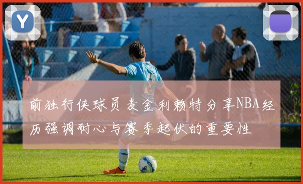 前独行侠球员麦金利赖特分享NBA经历强调耐心与赛季起伏的重要性