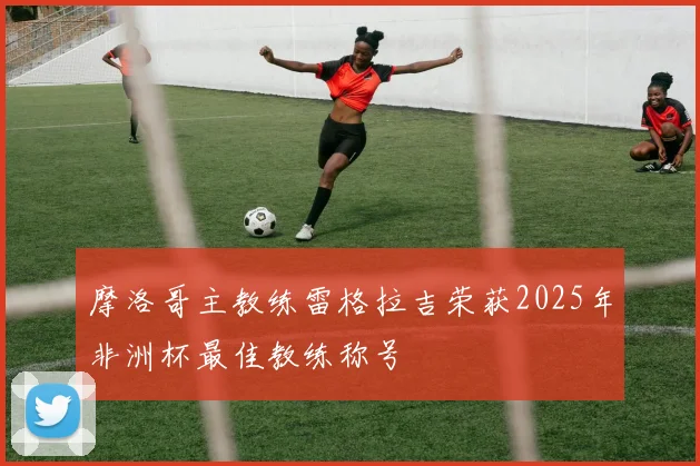 摩洛哥主教练雷格拉吉荣获2025年非洲杯最佳教练称号