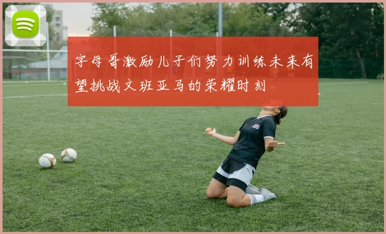 字母哥激励儿子们努力训练未来有望挑战文班亚马的荣耀时刻