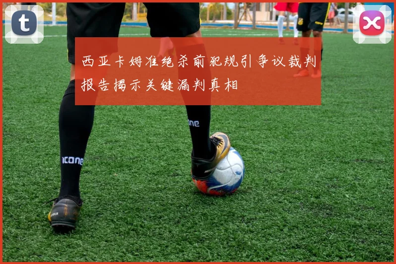 西亚卡姆准绝杀前犯规引争议裁判报告揭示关键漏判真相
