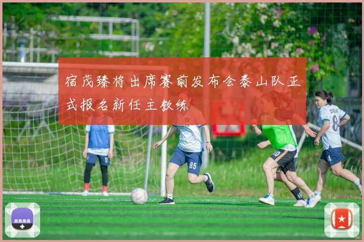 宿茂臻将出席赛前发布会泰山队正式报名新任主教练