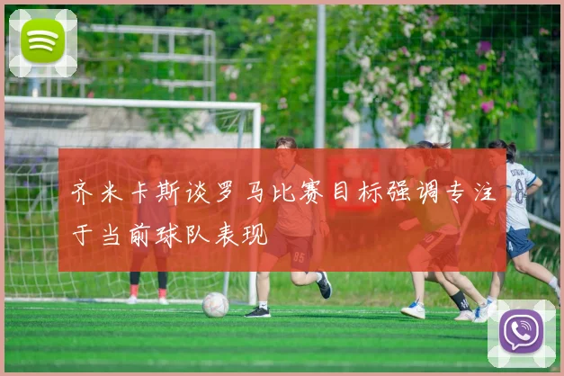 齐米卡斯谈罗马比赛目标强调专注于当前球队表现