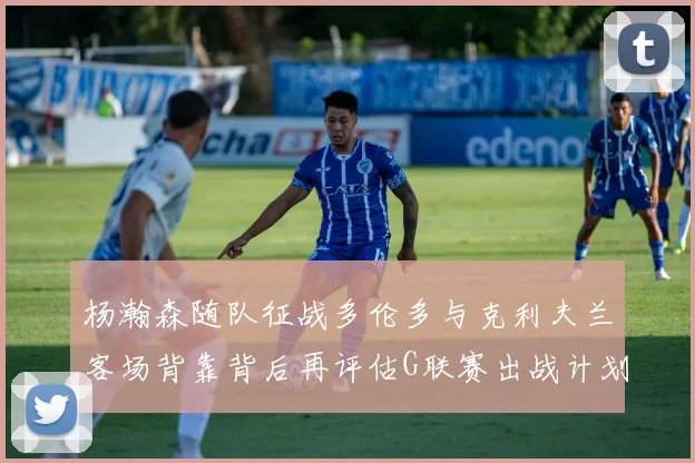 杨瀚森随队征战多伦多与克利夫兰客场背靠背后再评估G联赛出战计划