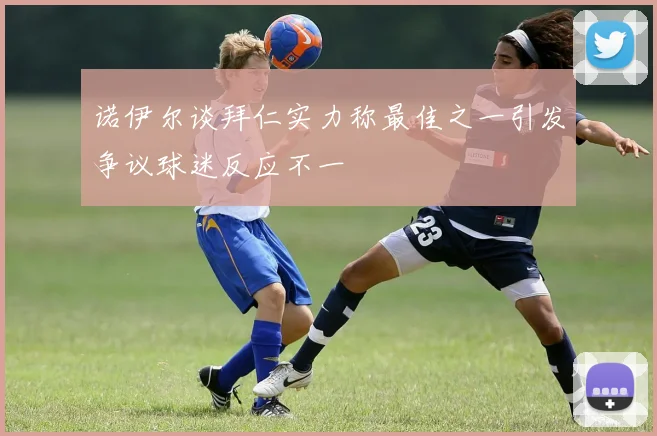 诺伊尔谈拜仁实力称最佳之一引发争议球迷反应不一