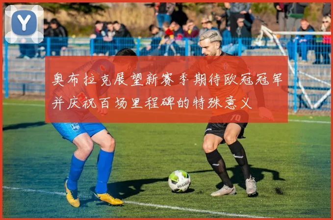 奥布拉克展望新赛季期待欧冠冠军并庆祝百场里程碑的特殊意义