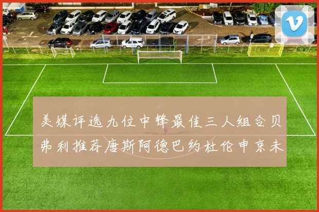 美媒评选九位中锋最佳三人组合贝弗利推荐唐斯阿德巴约杜伦申京未入选