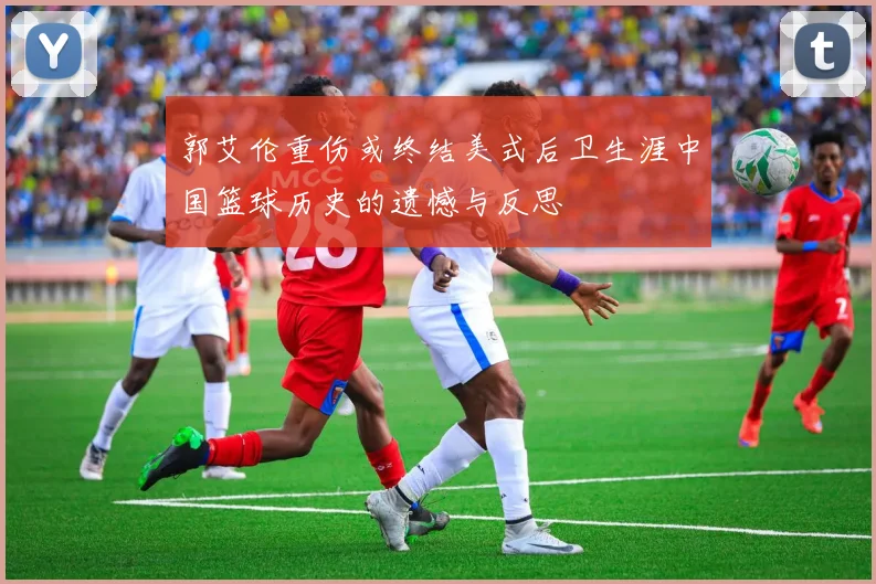 郭艾伦重伤或终结美式后卫生涯中国篮球历史的遗憾与反思
