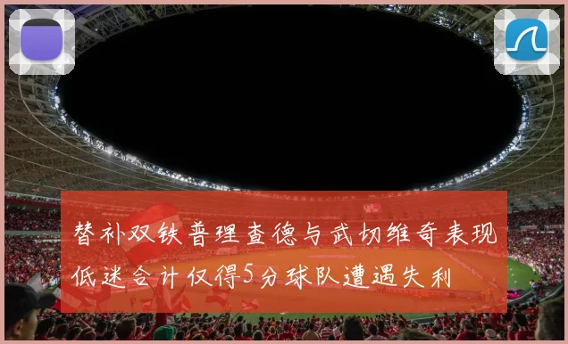替补双铁普理查德与武切维奇表现低迷合计仅得5分球队遭遇失利