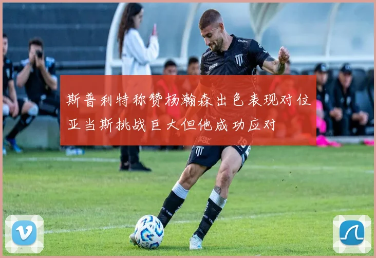 斯普利特称赞杨瀚森出色表现对位亚当斯挑战巨大但他成功应对