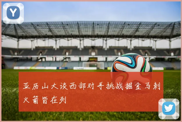 亚历山大谈西部对手挑战掘金马刺火箭皆在列
